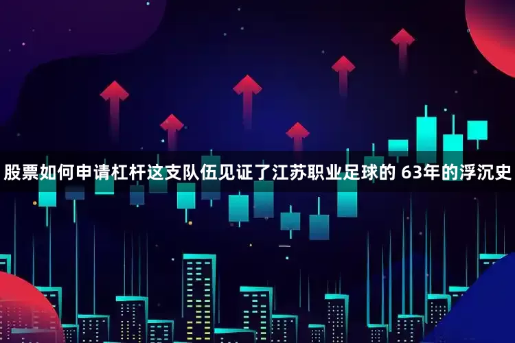 股票如何申请杠杆这支队伍见证了江苏职业足球的 63年的浮沉史