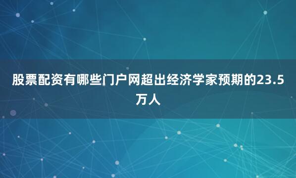 股票配资有哪些门户网超出经济学家预期的23.5万人