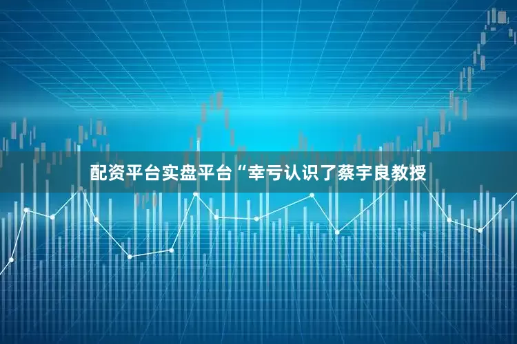 配资平台实盘平台“幸亏认识了蔡宇良教授