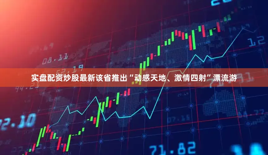 实盘配资炒股最新该省推出“动感天地、激情四射”漂流游