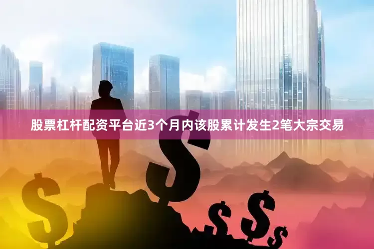 股票杠杆配资平台近3个月内该股累计发生2笔大宗交易