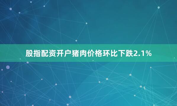 股指配资开户猪肉价格环比下跌2.1%