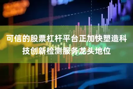 可信的股票杠杆平台正加快塑造科技创新检测服务龙头地位