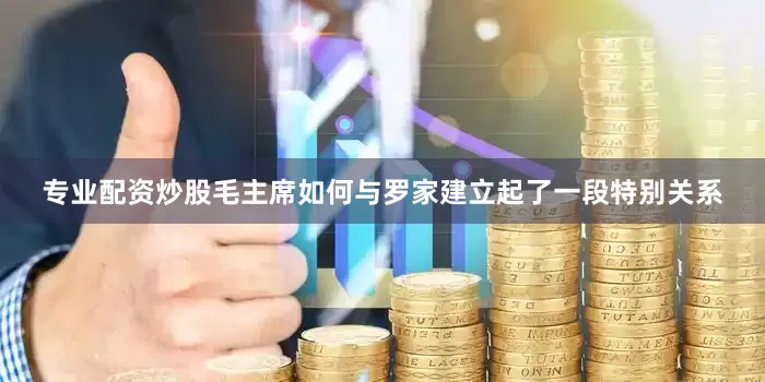 专业配资炒股毛主席如何与罗家建立起了一段特别关系