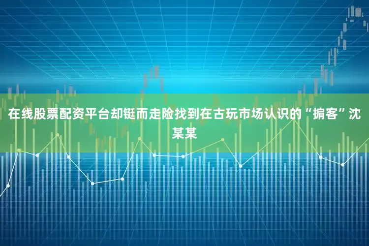在线股票配资平台却铤而走险找到在古玩市场认识的“掮客”沈某某