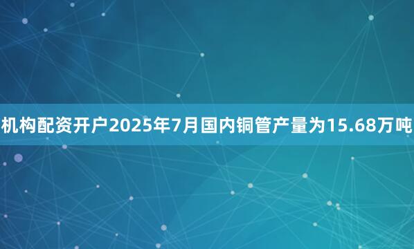 机构配资开户2025年7月国内铜管产量为15.68万吨