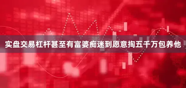 实盘交易杠杆甚至有富婆痴迷到愿意掏五千万包养他