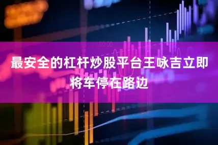 最安全的杠杆炒股平台王咏吉立即将车停在路边