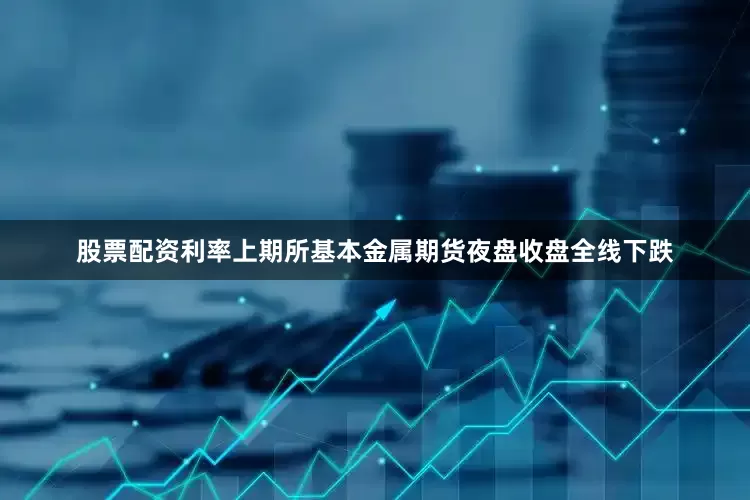 股票配资利率上期所基本金属期货夜盘收盘全线下跌