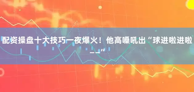 配资操盘十大技巧一夜爆火！他高嗓吼出“球进啦进啦——”