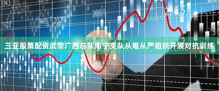 三亚股票配资武警广西总队南宁支队从难从严组织开展对抗训练