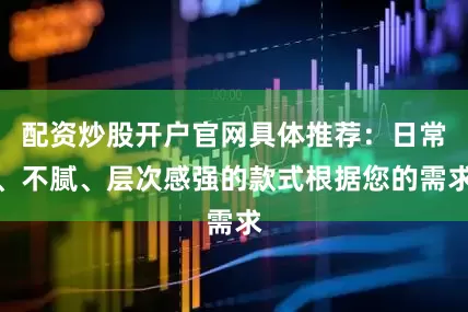 配资炒股开户官网具体推荐：日常、不腻、层次感强的款式根据您的需求