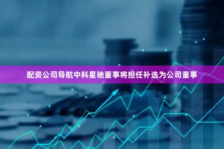 配资公司导航中科星驰董事将担任补选为公司董事