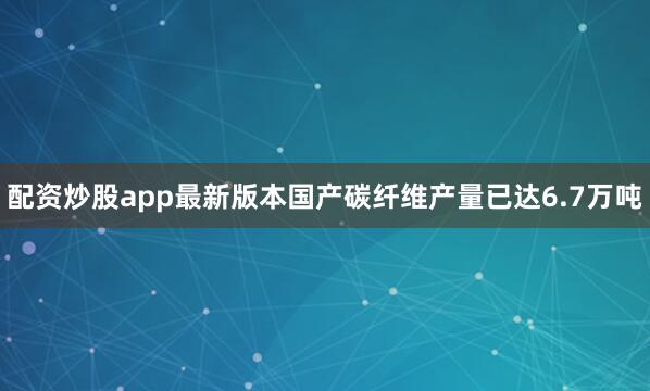 配资炒股app最新版本国产碳纤维产量已达6.7万吨
