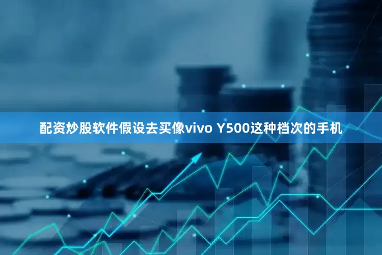 配资炒股软件假设去买像vivo Y500这种档次的手机