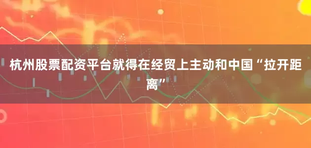 杭州股票配资平台就得在经贸上主动和中国“拉开距离”