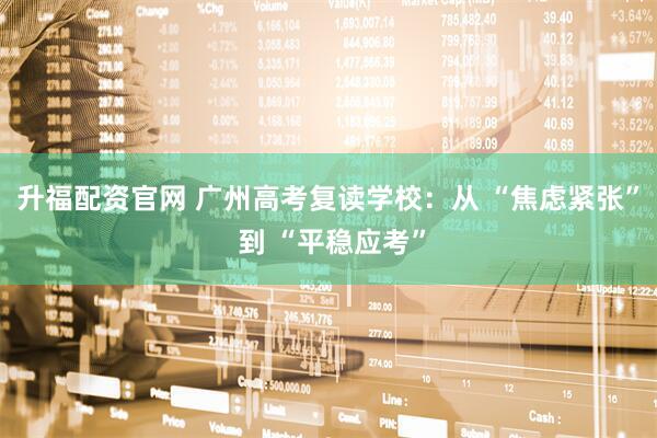 升福配资官网 广州高考复读学校：从 “焦虑紧张” 到 “平稳应考”