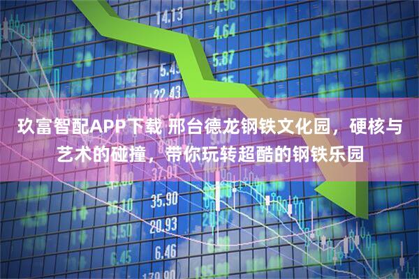 玖富智配APP下载 邢台德龙钢铁文化园，硬核与艺术的碰撞，带你玩转超酷的钢铁乐园