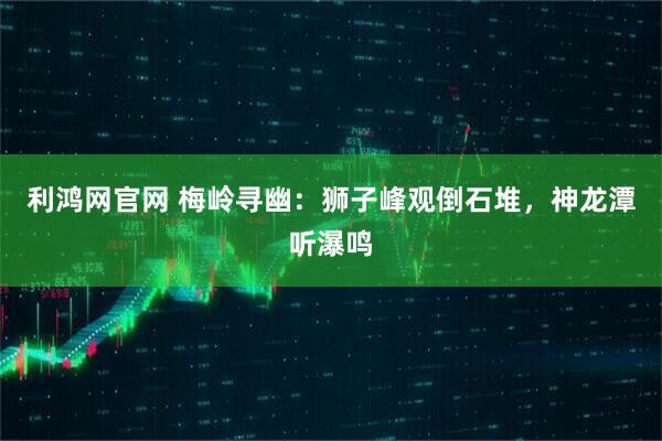 利鸿网官网 梅岭寻幽：狮子峰观倒石堆，神龙潭听瀑鸣