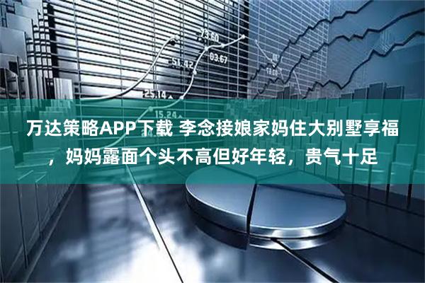万达策略APP下载 李念接娘家妈住大别墅享福，妈妈露面个头不高但好年轻，贵气十足