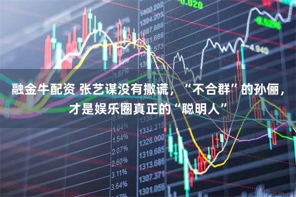 融金牛配资 张艺谋没有撒谎，“不合群”的孙俪，才是娱乐圈真正的“聪明人”