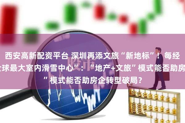 西安高新配资平台 深圳再添文旅“新地标”！每经记者实探“全球最大室内滑雪中心”：“地产+文旅”模式能否助房企转型破局？