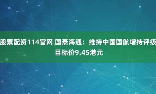 股票配资114官网 国泰海通：维持中国国航增持评级 目标价9.45港元