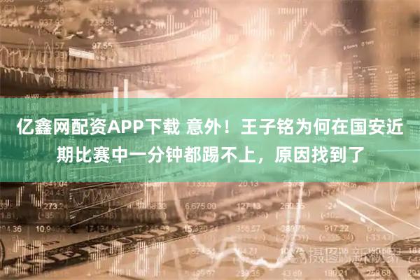 亿鑫网配资APP下载 意外！王子铭为何在国安近期比赛中一分钟都踢不上，原因找到了