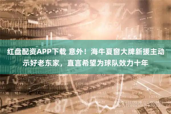 红盘配资APP下载 意外！海牛夏窗大牌新援主动示好老东家，直言希望为球队效力十年