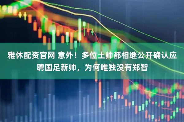 雅休配资官网 意外！多位土帅都相继公开确认应聘国足新帅，为何唯独没有郑智