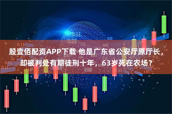 股壹佰配资APP下载 他是广东省公安厅原厅长，却被判处有期徒刑十年，63岁死在农场？