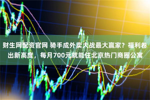 财生网配资官网 骑手成外卖大战最大赢家？福利卷出新高度，每月700元就能住北京热门商圈公寓