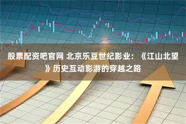 股票配资吧官网 北京乐豆世纪影业：《江山北望》历史互动影游的穿越之路