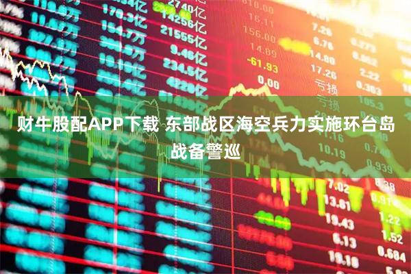 财牛股配APP下载 东部战区海空兵力实施环台岛战备警巡
