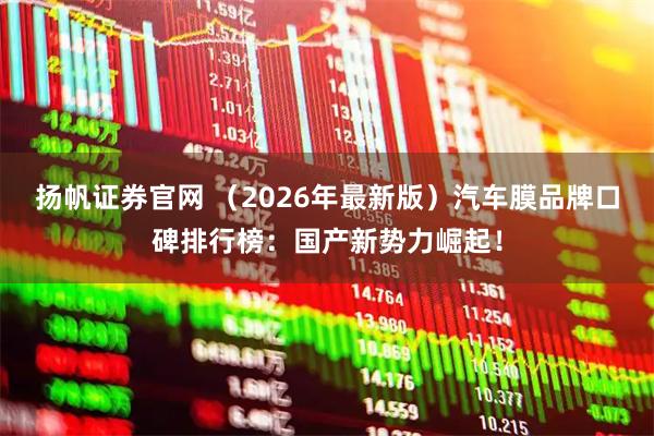 扬帆证券官网 （2026年最新版）汽车膜品牌口碑排行榜：国产新势力崛起！