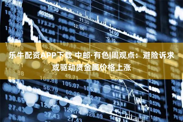乐牛配资APP下载 中邮·有色|周观点：避险诉求或驱动贵金属价格上涨