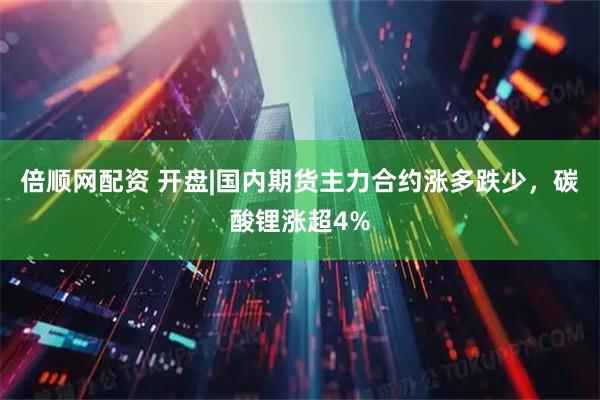 倍顺网配资 开盘|国内期货主力合约涨多跌少，碳酸锂涨超4%