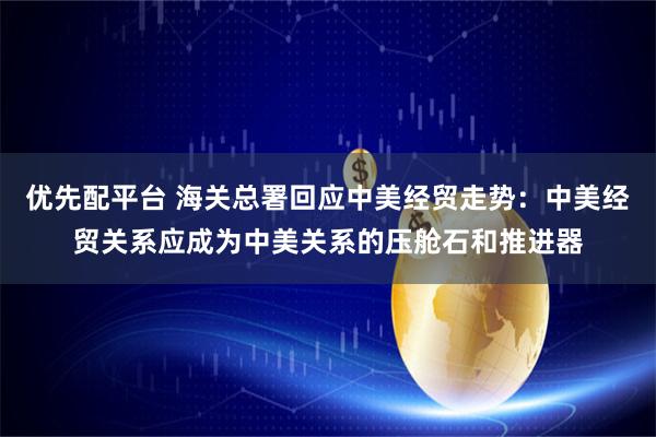 优先配平台 海关总署回应中美经贸走势：中美经贸关系应成为中美关系的压舱石和推进器
