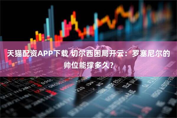 天猫配资APP下载 切尔西困局开云：罗塞尼尔的帅位能撑多久？