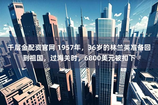 千层金配资官网 1957年，36岁的林兰英准备回到祖国，过海关时，6800美元被扣下