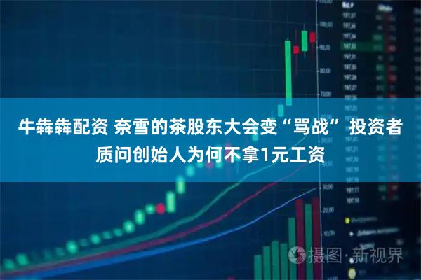 牛犇犇配资 奈雪的茶股东大会变“骂战” 投资者质问创始人为何不拿1元工资